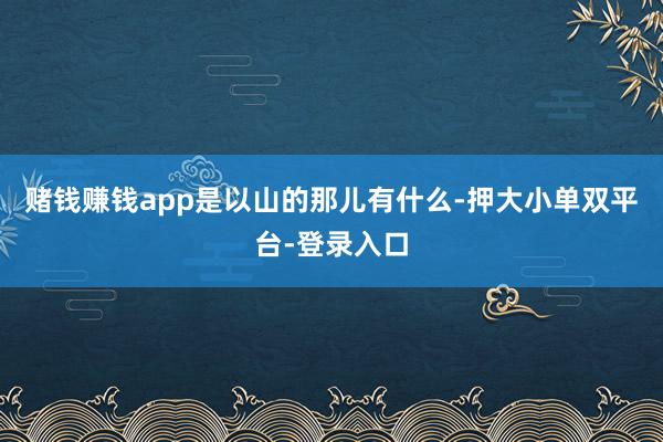 赌钱赚钱app是以山的那儿有什么-押大小单双平台-登录入口