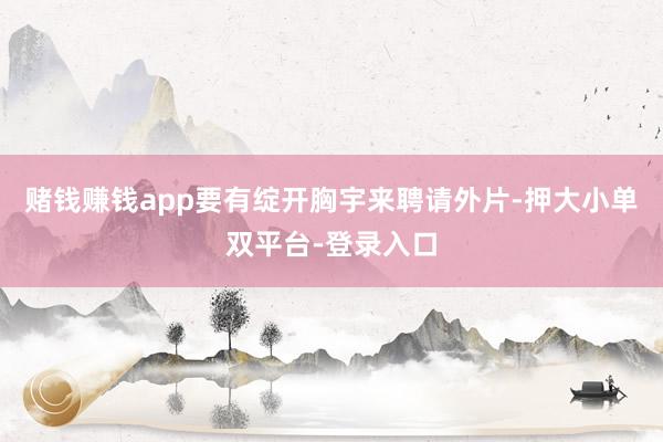 赌钱赚钱app要有绽开胸宇来聘请外片-押大小单双平台-登录入口