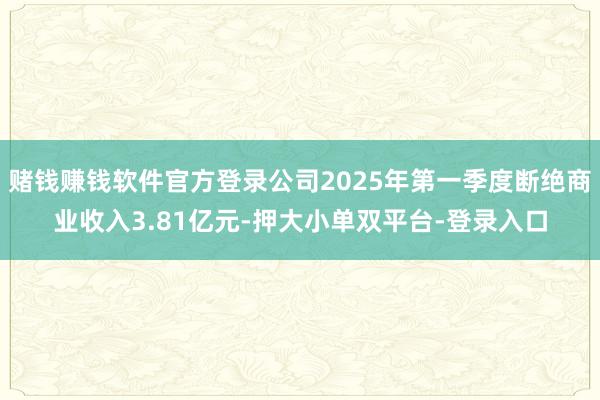 赌钱赚钱软件官方登录公司2025年第一季度断绝商业收入3.81亿元-押大小单双平台-登录入口