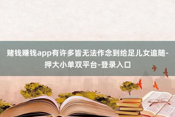 赌钱赚钱app有许多皆无法作念到给足儿女追随-押大小单双平台-登录入口