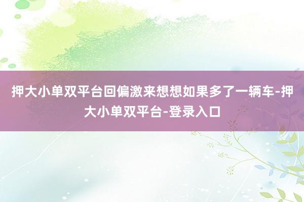 押大小单双平台回偏激来想想如果多了一辆车-押大小单双平台-登录入口