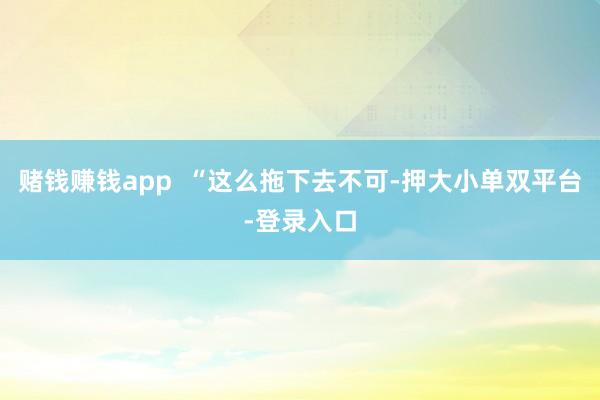 赌钱赚钱app  “这么拖下去不可-押大小单双平台-登录入口