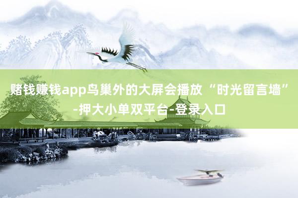 赌钱赚钱app鸟巢外的大屏会播放 “时光留言墙”-押大小单双平台-登录入口