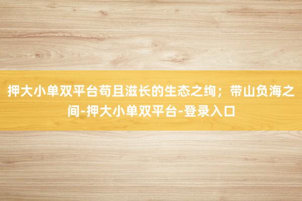 押大小单双平台苟且滋长的生态之绚；带山负海之间-押大小单双平台-登录入口