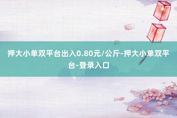 押大小单双平台出入0.80元/公斤-押大小单双平台-登录入口