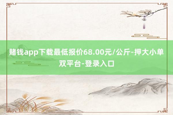 赌钱app下载最低报价68.00元/公斤-押大小单双平台-登录入口