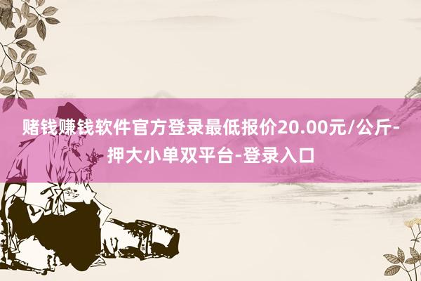 赌钱赚钱软件官方登录最低报价20.00元/公斤-押大小单双平台-登录入口