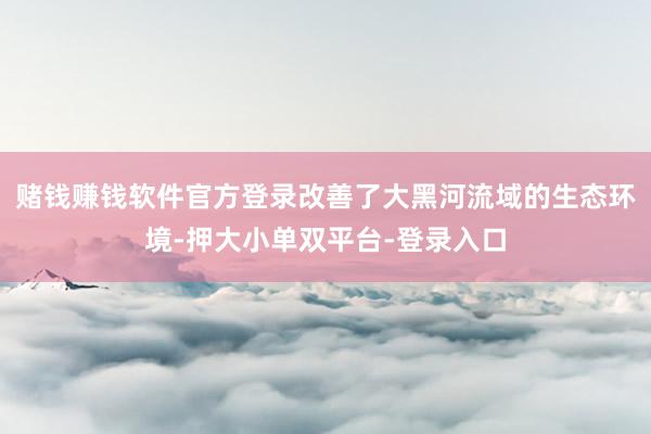 赌钱赚钱软件官方登录改善了大黑河流域的生态环境-押大小单双平台-登录入口