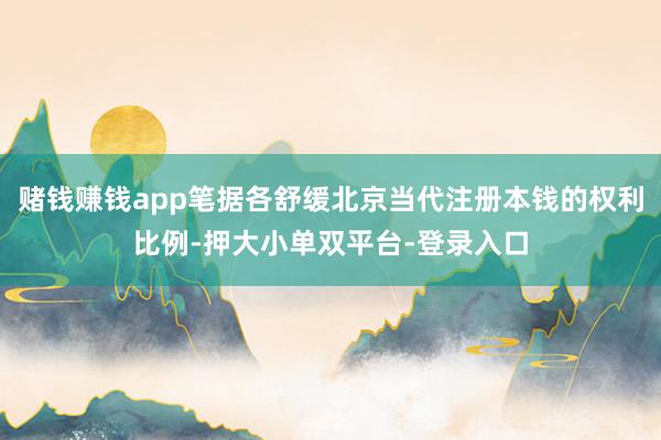 赌钱赚钱app笔据各舒缓北京当代注册本钱的权利比例-押大小单双平台-登录入口