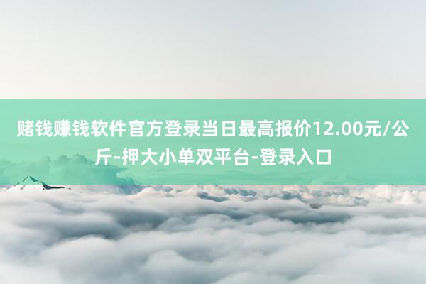 赌钱赚钱软件官方登录当日最高报价12.00元/公斤-押大小单双平台-登录入口