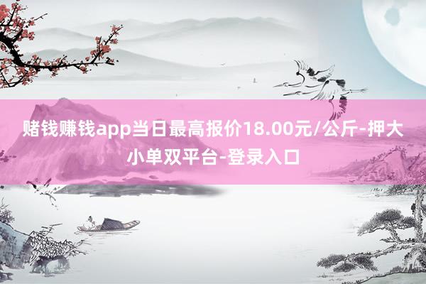赌钱赚钱app当日最高报价18.00元/公斤-押大小单双平台-登录入口