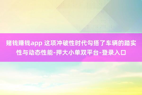 赌钱赚钱app 这项冲破性时代勾搭了车辆的踏实性与动态性能-押大小单双平台-登录入口