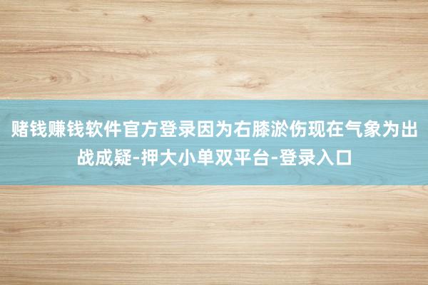 赌钱赚钱软件官方登录因为右膝淤伤现在气象为出战成疑-押大小单双平台-登录入口