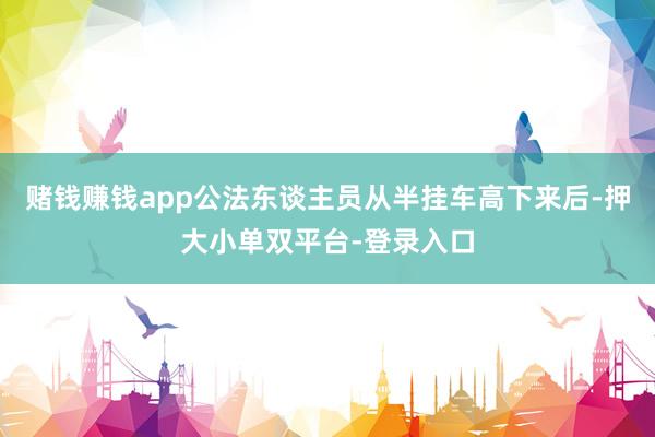 赌钱赚钱app公法东谈主员从半挂车高下来后-押大小单双平台-登录入口