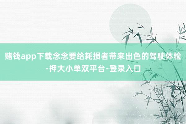 赌钱app下载念念要给耗损者带来出色的驾驶体验-押大小单双平台-登录入口