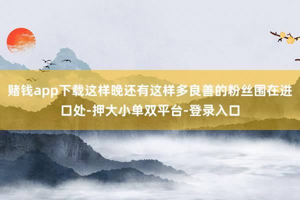 赌钱app下载这样晚还有这样多良善的粉丝围在进口处-押大小单双平台-登录入口