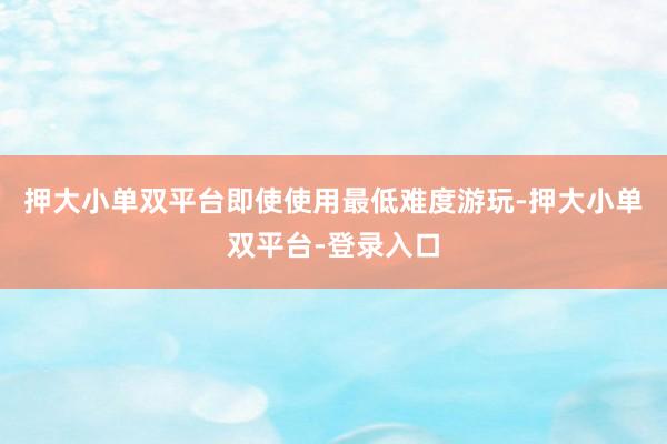 押大小单双平台即使使用最低难度游玩-押大小单双平台-登录入口