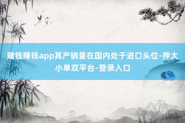 赌钱赚钱app其产销量在国内处于进口头位-押大小单双平台-登录入口