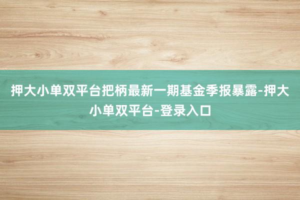 押大小单双平台把柄最新一期基金季报暴露-押大小单双平台-登录入口