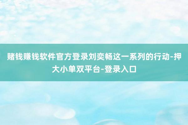 赌钱赚钱软件官方登录刘奕畅这一系列的行动-押大小单双平台-登录入口