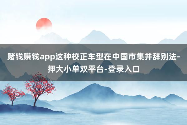 赌钱赚钱app这种校正车型在中国市集并辞别法-押大小单双平台-登录入口