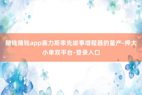 赌钱赚钱app赛力斯率先竣事增程器的量产-押大小单双平台-登录入口