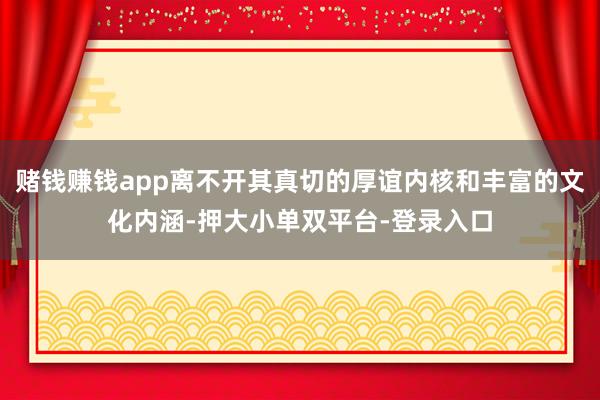 赌钱赚钱app离不开其真切的厚谊内核和丰富的文化内涵-押大小单双平台-登录入口