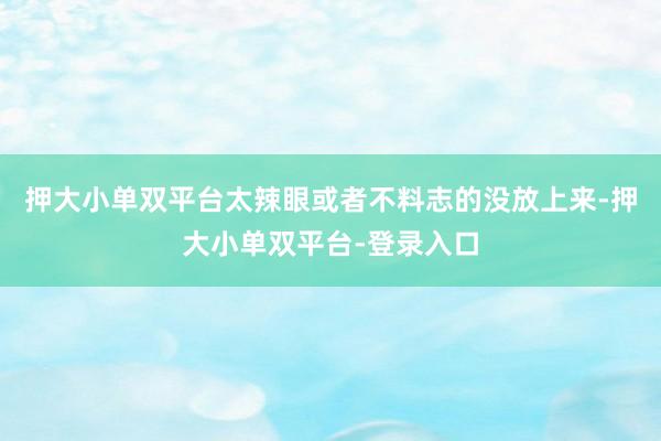 押大小单双平台太辣眼或者不料志的没放上来-押大小单双平台-登录入口