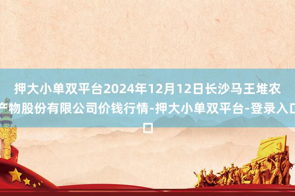 押大小单双平台2024年12月12日长沙马王堆农产物股份有限公司价钱行情-押大小单双平台-登录入口