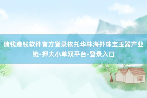 赌钱赚钱软件官方登录依托华林海外珠宝玉器产业链-押大小单双平台-登录入口