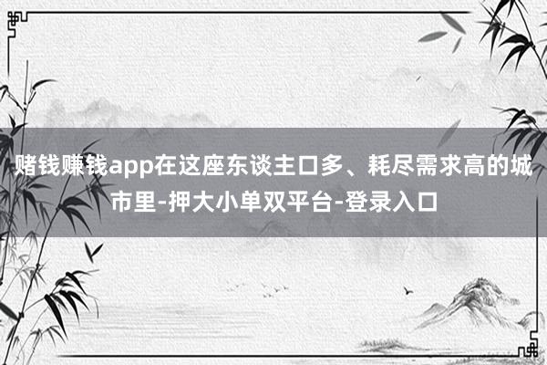 赌钱赚钱app在这座东谈主口多、耗尽需求高的城市里-押大小单双平台-登录入口