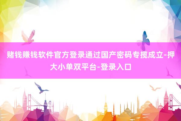 赌钱赚钱软件官方登录通过国产密码专揽成立-押大小单双平台-登录入口
