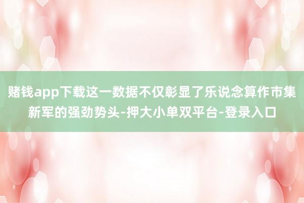 赌钱app下载这一数据不仅彰显了乐说念算作市集新军的强劲势头-押大小单双平台-登录入口