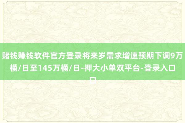 赌钱赚钱软件官方登录将来岁需求增速预期下调9万桶/日至145万桶/日-押大小单双平台-登录入口