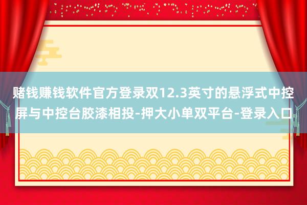 赌钱赚钱软件官方登录双12.3英寸的悬浮式中控屏与中控台胶漆相投-押大小单双平台-登录入口