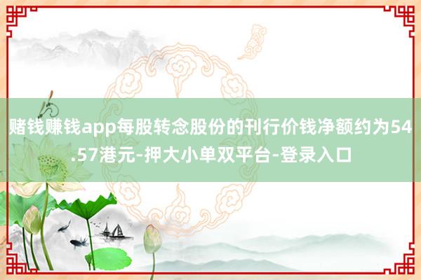 赌钱赚钱app每股转念股份的刊行价钱净额约为54.57港元-押大小单双平台-登录入口