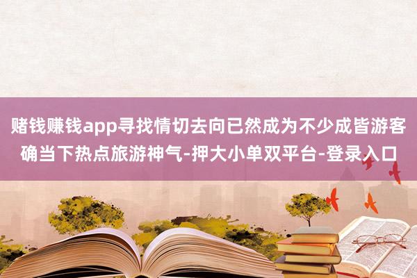 赌钱赚钱app寻找情切去向已然成为不少成皆游客确当下热点旅游神气-押大小单双平台-登录入口