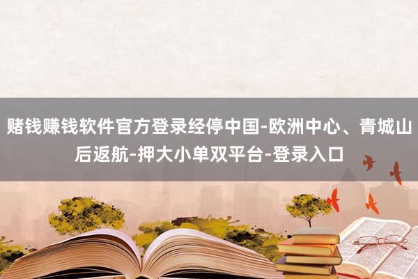赌钱赚钱软件官方登录经停中国-欧洲中心、青城山后返航-押大小单双平台-登录入口