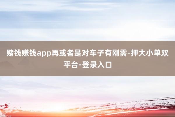 赌钱赚钱app再或者是对车子有刚需-押大小单双平台-登录入口