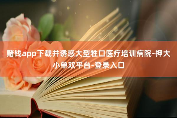赌钱app下载并诱惑大型牲口医疗培训病院-押大小单双平台-登录入口