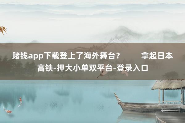 赌钱app下载登上了海外舞台？        拿起日本高铁-押大小单双平台-登录入口