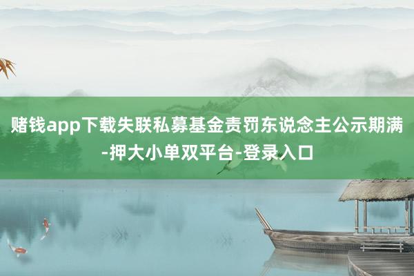 赌钱app下载失联私募基金责罚东说念主公示期满-押大小单双平台-登录入口