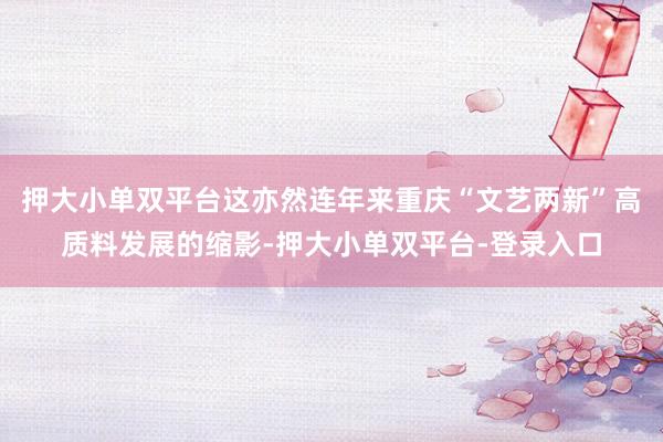 押大小单双平台这亦然连年来重庆“文艺两新”高质料发展的缩影-押大小单双平台-登录入口