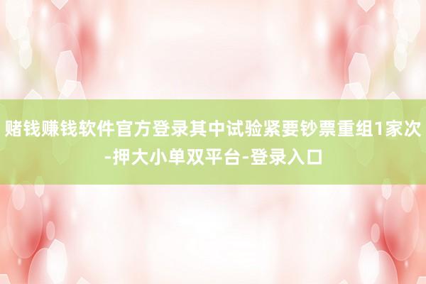赌钱赚钱软件官方登录其中试验紧要钞票重组1家次-押大小单双平台-登录入口