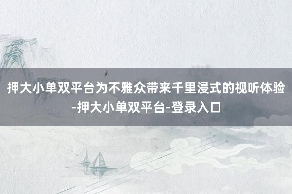 押大小单双平台为不雅众带来千里浸式的视听体验-押大小单双平台-登录入口