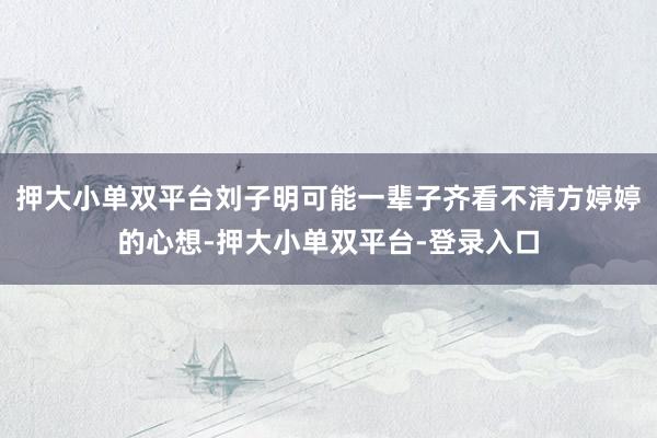押大小单双平台刘子明可能一辈子齐看不清方婷婷的心想-押大小单双平台-登录入口