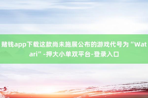 赌钱app下载这款尚未施展公布的游戏代号为“Watari”-押大小单双平台-登录入口