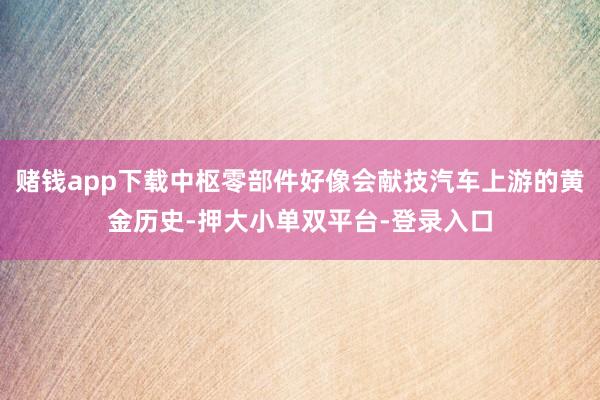 赌钱app下载中枢零部件好像会献技汽车上游的黄金历史-押大小单双平台-登录入口