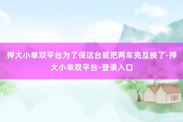 押大小单双平台为了保这台就把两车壳互换了-押大小单双平台-登录入口