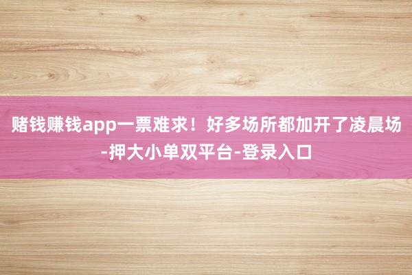 赌钱赚钱app一票难求！好多场所都加开了凌晨场-押大小单双平台-登录入口